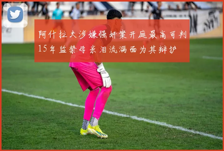 阿什拉夫涉嫌强奸案开庭最高可判15年监禁母亲泪流满面为其辩护