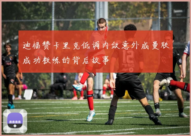 迪福赞卡里克低调内敛意外成曼联成功教练的背后故事