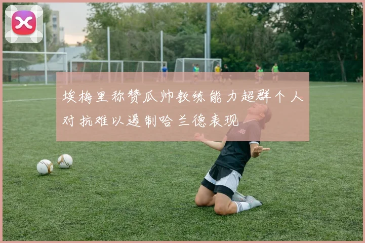 埃梅里称赞瓜帅教练能力超群个人对抗难以遏制哈兰德表现