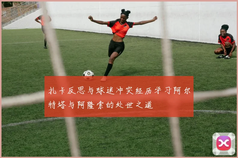 扎卡反思与球迷冲突经历学习阿尔特塔与阿隆索的处世之道