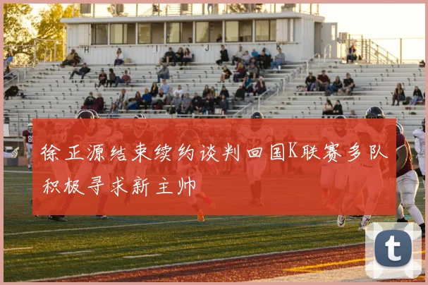 徐正源结束续约谈判回国K联赛多队积极寻求新主帅