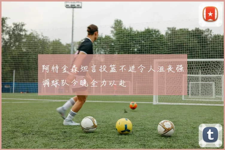 阿特金森坦言投篮不进令人沮丧强调球队今晚全力以赴
