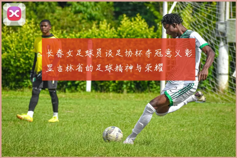 长春女足球员谈足协杯夺冠意义彰显吉林省的足球精神与荣耀