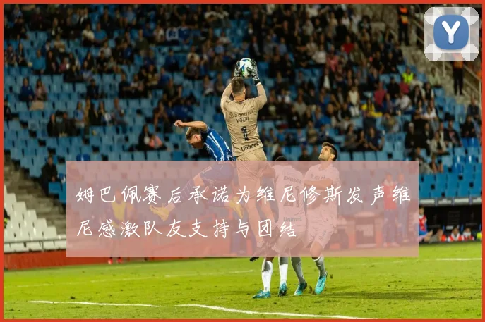 姆巴佩赛后承诺为维尼修斯发声维尼感激队友支持与团结
