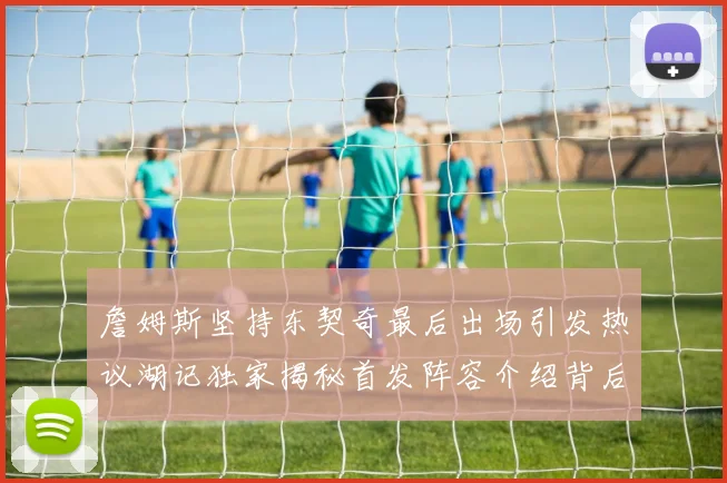 詹姆斯坚持东契奇最后出场引发热议湖记独家揭秘首发阵容介绍背后的故事