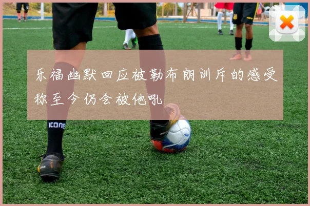 乐福幽默回应被勒布朗训斥的感受称至今仍会被他吼