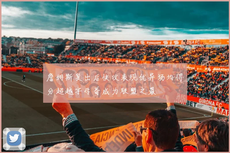 詹姆斯复出后快攻表现优异场均得分超越字母哥成为联盟之最