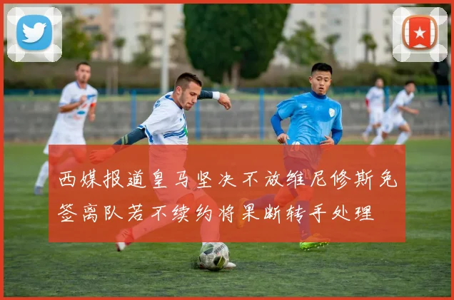 西媒报道皇马坚决不放维尼修斯免签离队若不续约将果断转手处理