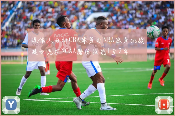 媒体人分析CBA球员赴NBA选秀挑战建议先在NCAA磨练技能1至2年