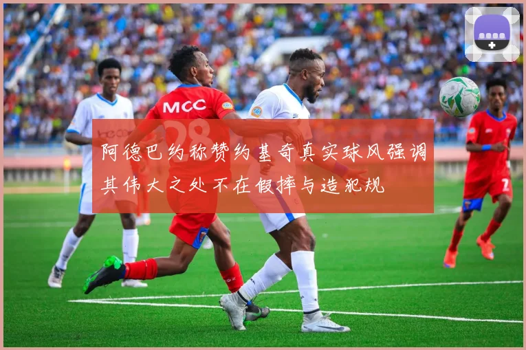阿德巴约称赞约基奇真实球风强调其伟大之处不在假摔与造犯规