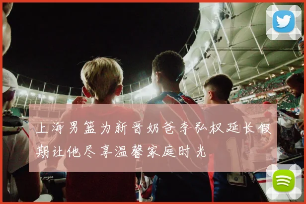 上海男篮为新晋奶爸李弘权延长假期让他尽享温馨家庭时光