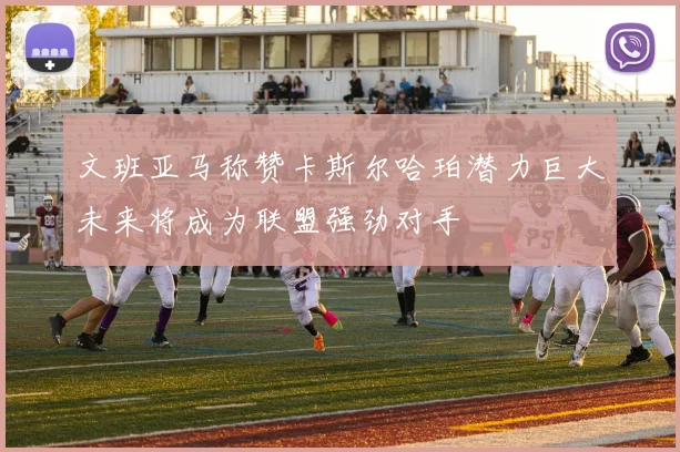 文班亚马称赞卡斯尔哈珀潜力巨大未来将成为联盟强劲对手