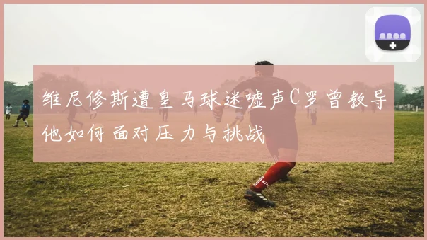 维尼修斯遭皇马球迷嘘声C罗曾教导他如何面对压力与挑战