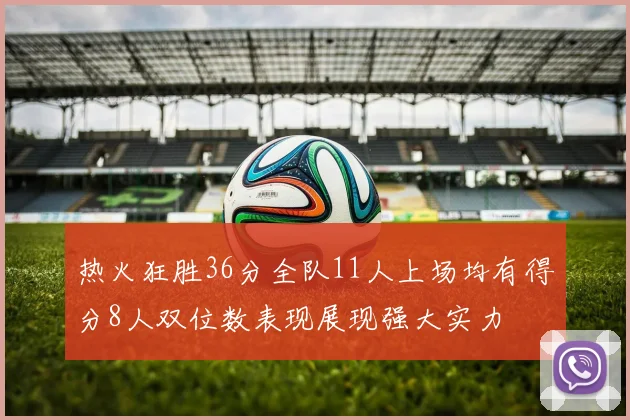 热火狂胜36分全队11人上场均有得分8人双位数表现展现强大实力