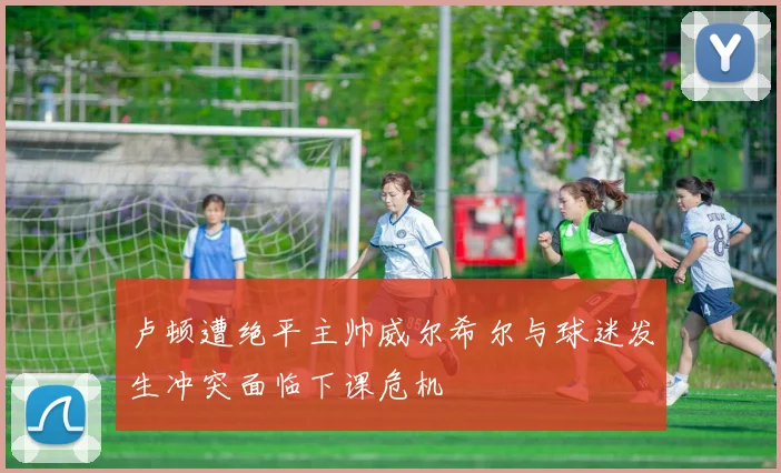 卢顿遭绝平主帅威尔希尔与球迷发生冲突面临下课危机