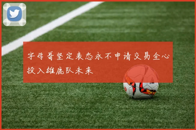 字母哥坚定表态永不申请交易全心投入雄鹿队未来