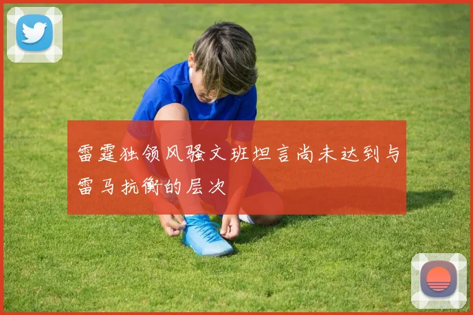 雷霆独领风骚文班坦言尚未达到与雷马抗衡的层次