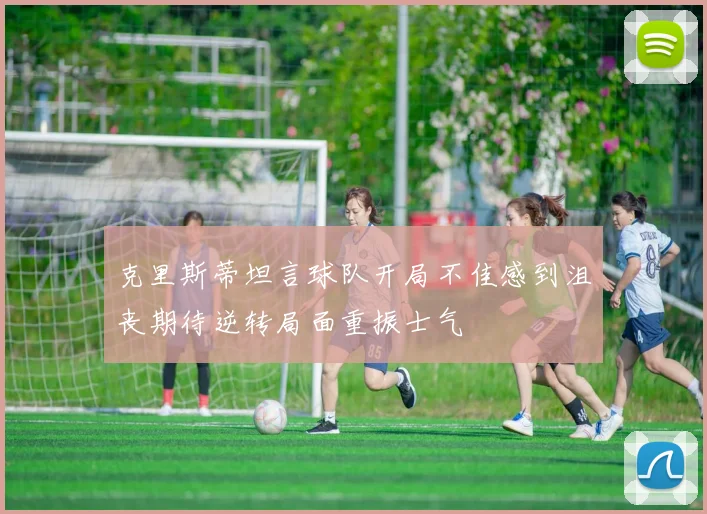 克里斯蒂坦言球队开局不佳感到沮丧期待逆转局面重振士气