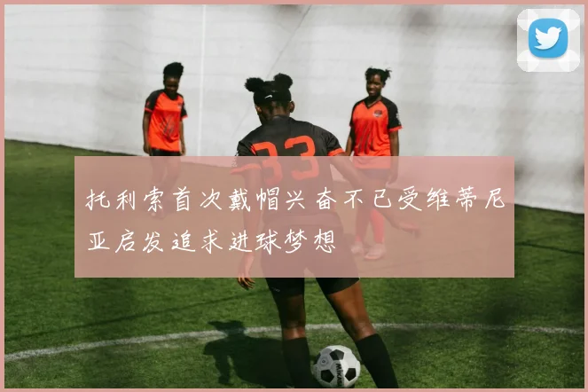 托利索首次戴帽兴奋不已受维蒂尼亚启发追求进球梦想