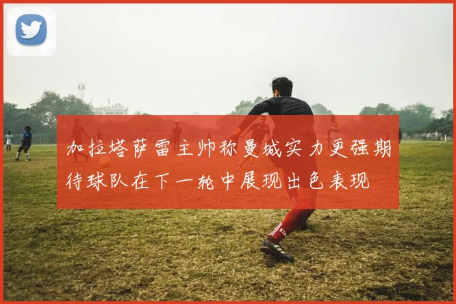 加拉塔萨雷主帅称曼城实力更强期待球队在下一轮中展现出色表现