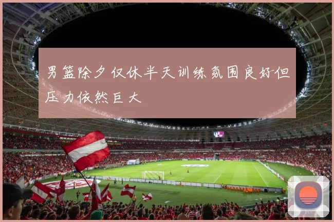 男篮除夕仅休半天训练氛围良好但压力依然巨大