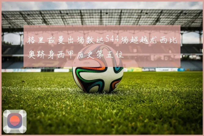 格里兹曼出场数达544场超越尤西比奥跻身西甲历史第五位