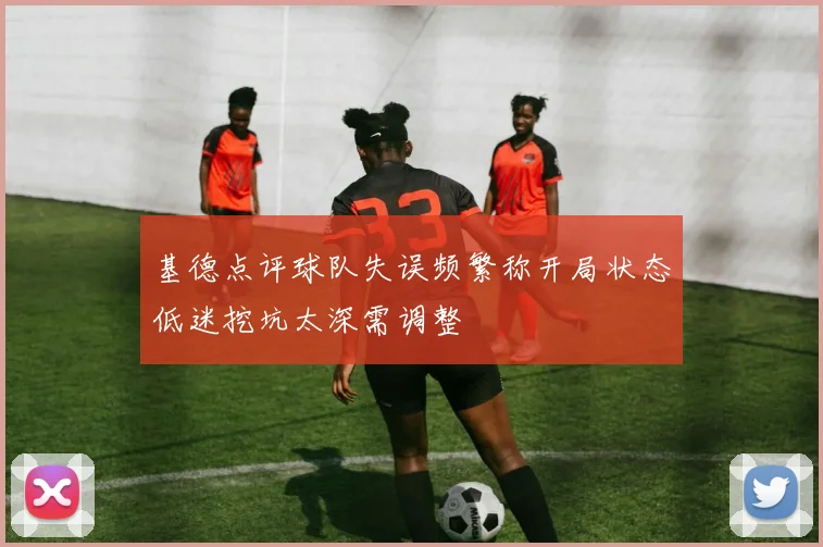 基德点评球队失误频繁称开局状态低迷挖坑太深需调整