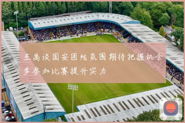 王禹谈国安团结氛围期待把握机会多参加比赛提升实力