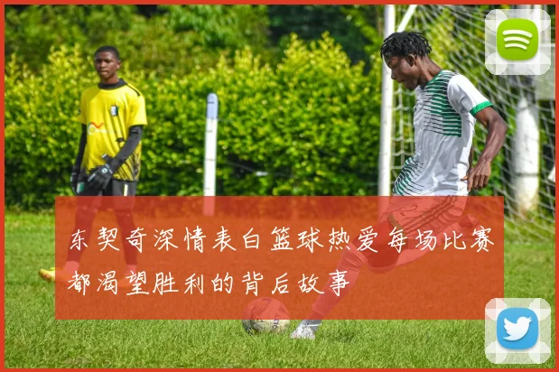 东契奇深情表白篮球热爱每场比赛都渴望胜利的背后故事