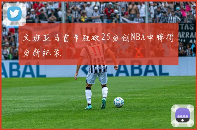 文班亚马首节狂砍25分创NBA中锋得分新纪录