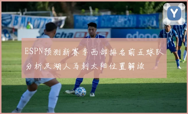 ESPN预测新赛季西部排名前五球队分析及湖人马刺太阳位置解读