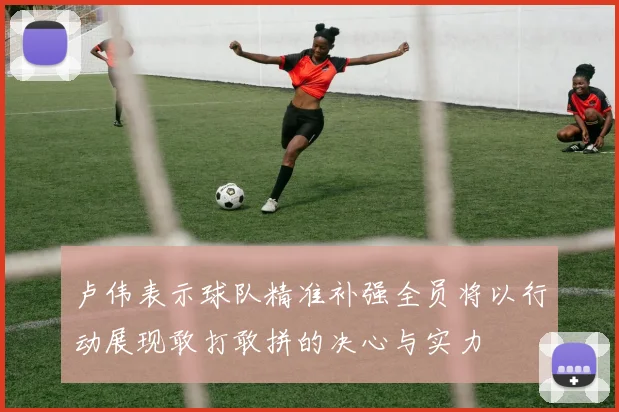 卢伟表示球队精准补强全员将以行动展现敢打敢拼的决心与实力