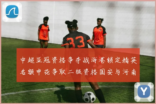 中超亚冠资格争夺战海港锁定精英名额申花争取二级资格国安与河南悬念待解