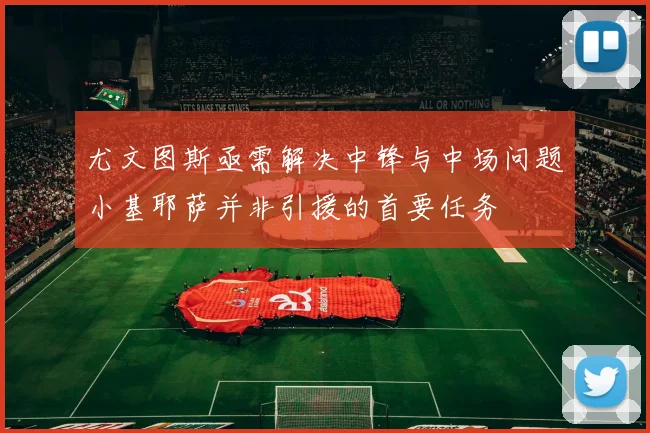 尤文图斯亟需解决中锋与中场问题小基耶萨并非引援的首要任务