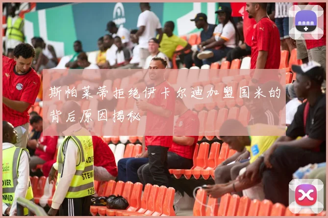 斯帕莱蒂拒绝伊卡尔迪加盟国米的背后原因揭秘