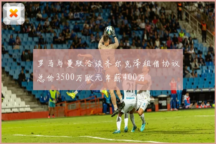 罗马与曼联洽谈齐尔克泽租借协议总价3500万欧元年薪400万