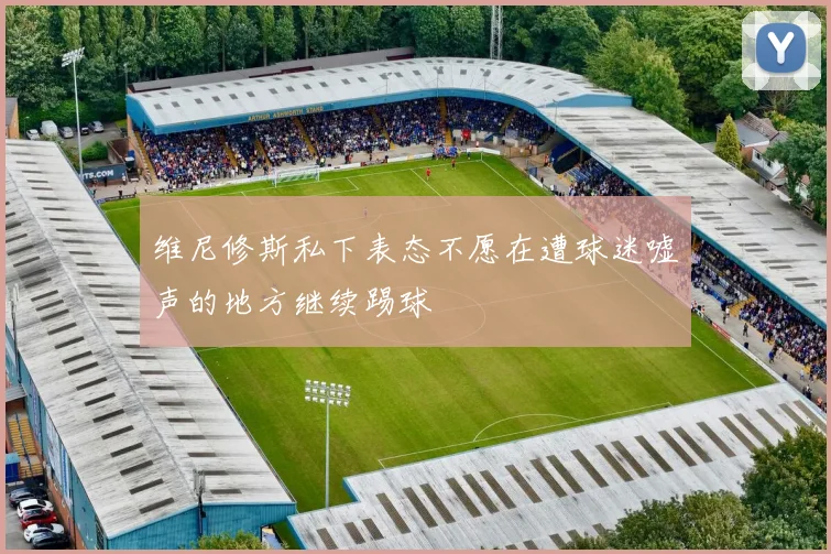 维尼修斯私下表态不愿在遭球迷嘘声的地方继续踢球