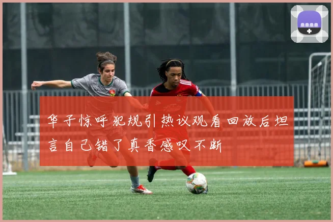 华子惊呼犯规引热议观看回放后坦言自己错了真香感叹不断