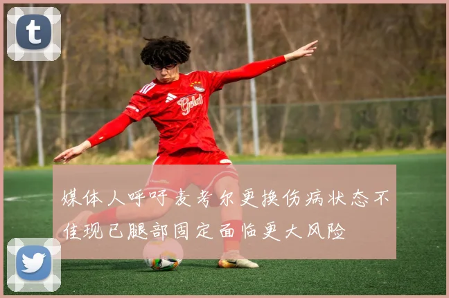 媒体人呼吁麦考尔更换伤病状态不佳现已腿部固定面临更大风险