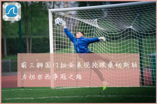 前三狮国门拉亚表现抢眼桑切斯助力切尔西争冠之路