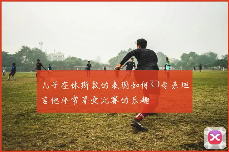 儿子在休斯敦的表现如何KD母亲坦言他非常享受比赛的乐趣
