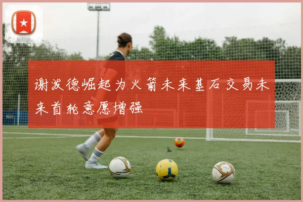 谢泼德崛起为火箭未来基石交易未来首轮意愿增强