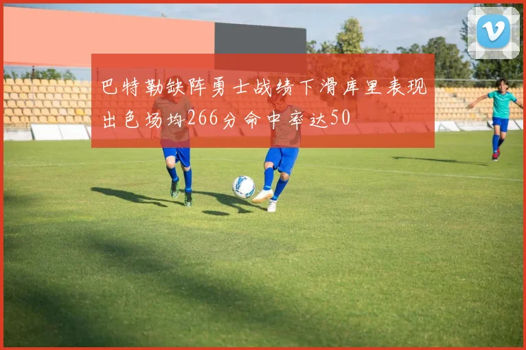 巴特勒缺阵勇士战绩下滑库里表现出色场均266分命中率达50